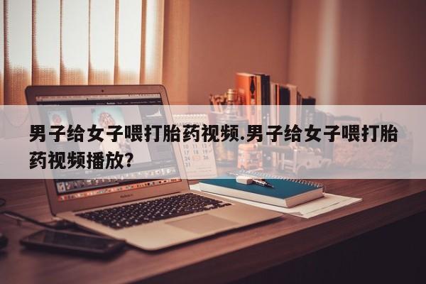 网上买打胎药联系方式微信，男子给女子喂打胎药视频.男子给女子喂打胎药视频播放？