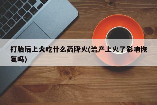 网上买打胎药联系方式微信，打胎后上火吃什么药降火(流产上火了影响恢复吗)