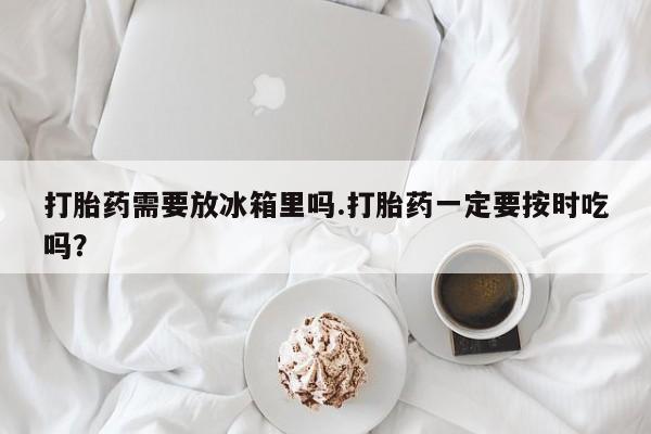 网上买打胎药联系方式微信，打胎药需要放冰箱里吗.打胎药一定要按时吃吗？