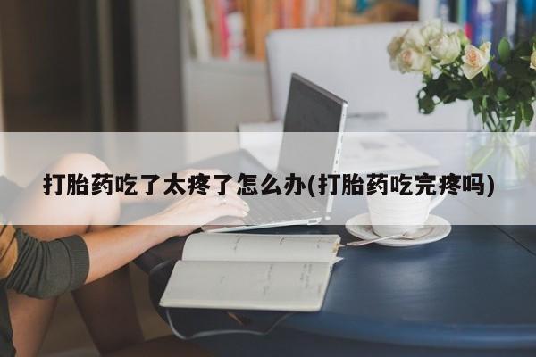 网上买打胎药联系方式微信，打胎药吃了太疼了怎么办(打胎药吃完疼吗)
