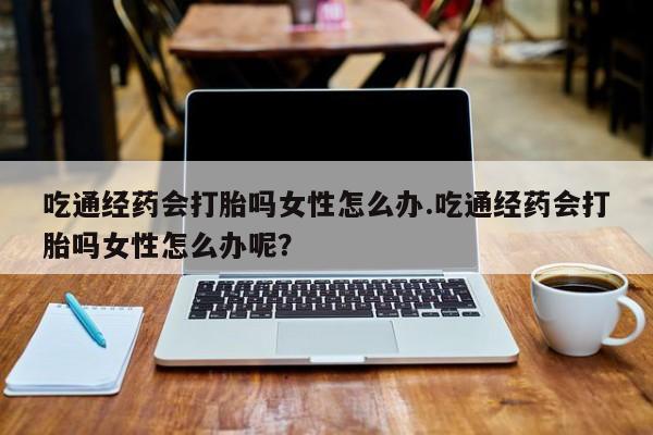网上买打胎药联系方式微信，吃通经药会打胎吗女性怎么办.吃通经药会打胎吗女性怎么办呢？