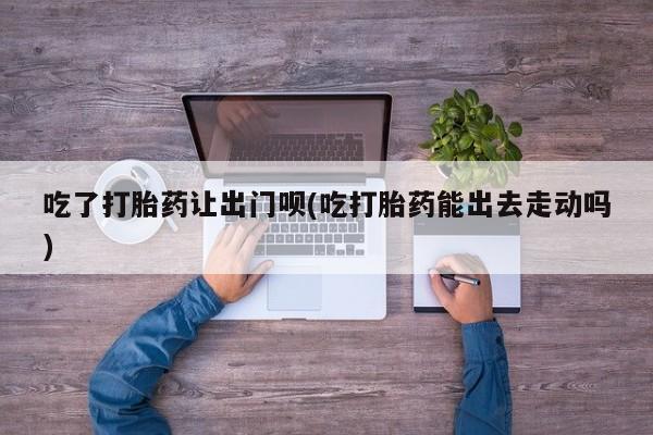 网上买打胎药联系方式微信，吃了打胎药让出门呗(吃打胎药能出去走动吗)