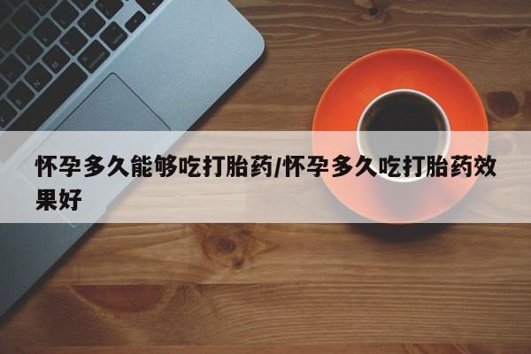 网上买打胎药联系方式微信，怀孕多久能够吃打胎药/怀孕多久吃打胎药效果好