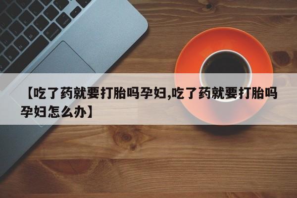 网上买打胎药联系方式微信，【吃了药就要打胎吗孕妇,吃了药就要打胎吗孕妇怎么办】