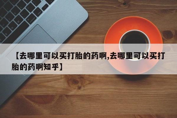 网上买打胎药联系方式微信，【去哪里可以买打胎的药啊,去哪里可以买打胎的药啊知乎】