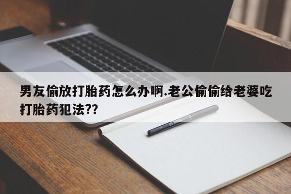 网上买打胎药联系方式微信，男友偷放打胎药怎么办啊.老公偷偷给老婆吃打胎药犯法?？
