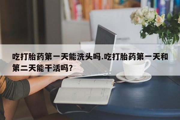 网上买打胎药联系方式微信，吃打胎药第一天能洗头吗.吃打胎药第一天和第二天能干活吗？