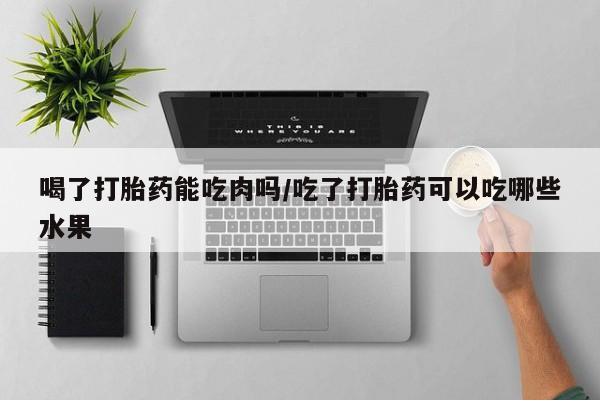 网上买打胎药联系方式微信，喝了打胎药能吃肉吗/吃了打胎药可以吃哪些水果