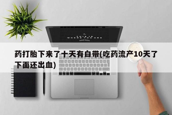 网上买打胎药联系方式微信，药打胎下来了十天有白带(吃药流产10天了下面还出血)