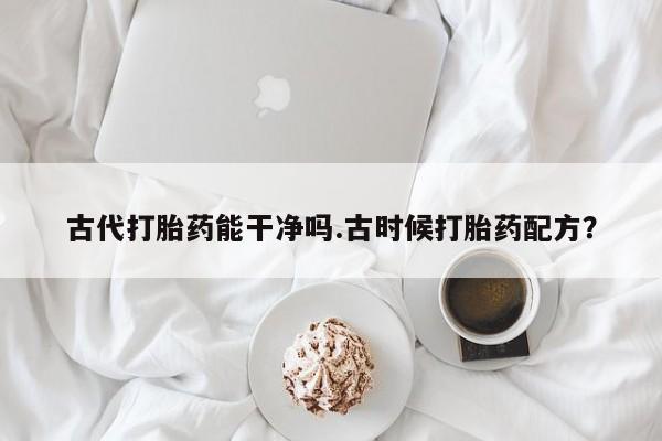 网上买打胎药联系方式微信，古代打胎药能干净吗.古时候打胎药配方？