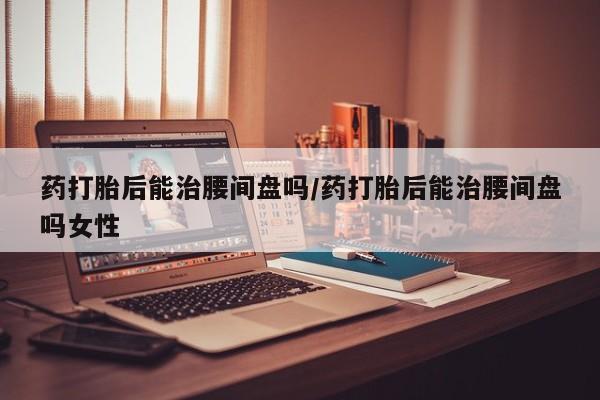 网上买打胎药联系方式微信，药打胎后能治腰间盘吗/药打胎后能治腰间盘吗女性