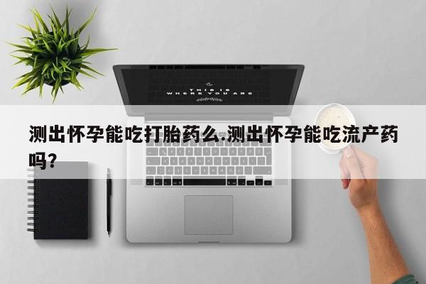 网上买打胎药联系方式微信，测出怀孕能吃打胎药么.测出怀孕能吃流产药吗？