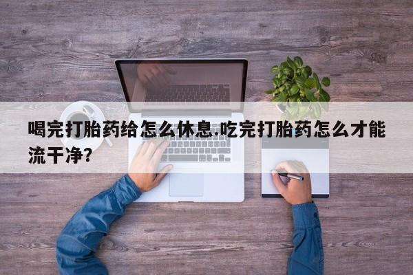 网上买打胎药联系方式微信，喝完打胎药给怎么休息.吃完打胎药怎么才能流干净？