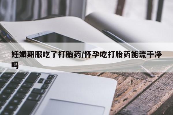 网上买打胎药联系方式微信，妊娠期服吃了打胎药/怀孕吃打胎药能流干净吗
