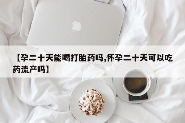 网上买打胎药联系方式微信，【孕二十天能喝打胎药吗,怀孕二十天可以吃药流产吗】