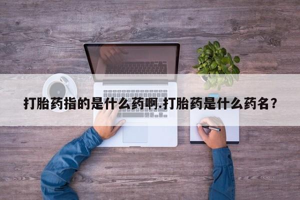 网上买打胎药联系方式微信，打胎药指的是什么药啊.打胎药是什么药名？