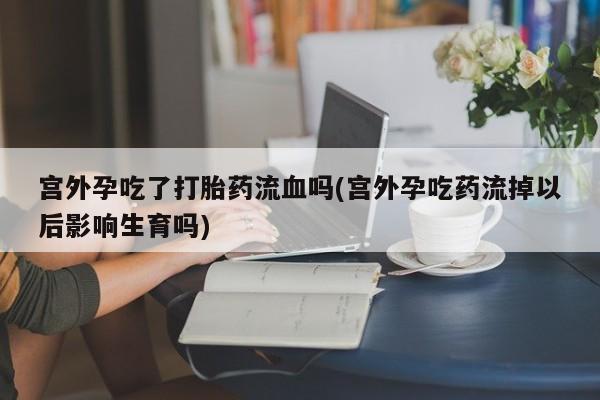 网上买打胎药联系方式微信，宫外孕吃了打胎药流血吗(宫外孕吃药流掉以后影响生育吗)