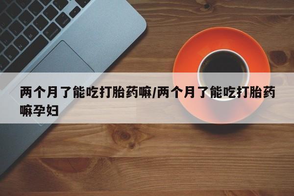 网上买打胎药联系方式微信，两个月了能吃打胎药嘛/两个月了能吃打胎药嘛孕妇