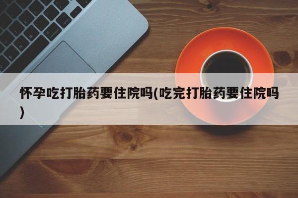 网上买打胎药联系方式微信，怀孕吃打胎药要住院吗(吃完打胎药要住院吗)