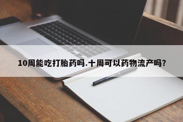 网上买打胎药联系方式微信，10周能吃打胎药吗.十周可以药物流产吗？