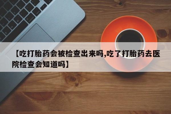 网上买打胎药联系方式微信，【吃打胎药会被检查出来吗,吃了打胎药去医院检查会知道吗】