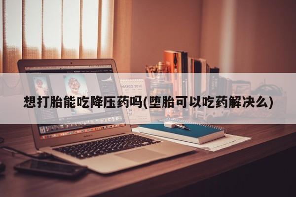 网上买打胎药联系方式微信，想打胎能吃降压药吗(堕胎可以吃药解决么)