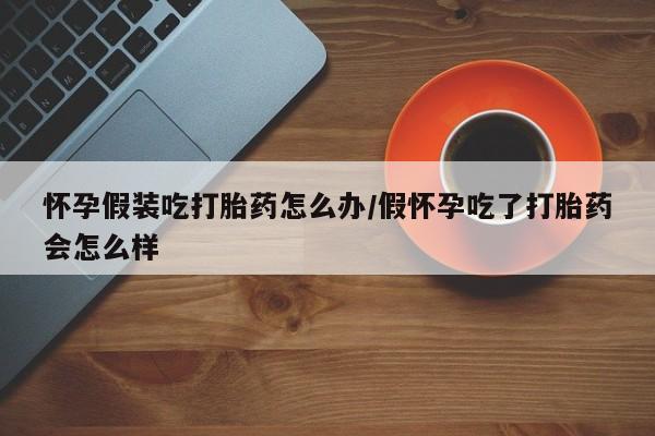 网上买打胎药联系方式微信，怀孕假装吃打胎药怎么办/假怀孕吃了打胎药会怎么样