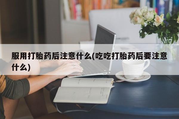 网上买打胎药联系方式微信，服用打胎药后注意什么(吃吃打胎药后要注意什么)