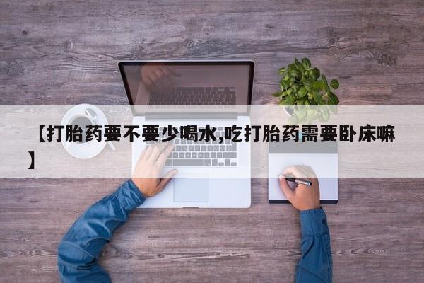 网上买打胎药联系方式微信，【打胎药要不要少喝水,吃打胎药需要卧床嘛】
