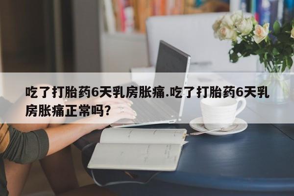 网上买打胎药联系方式微信，吃了打胎药6天乳房胀痛.吃了打胎药6天乳房胀痛正常吗？