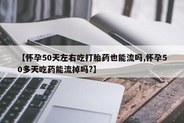网上买打胎药联系方式微信，【怀孕50天左右吃打胎药也能流吗,怀孕50多天吃药能流掉吗?】