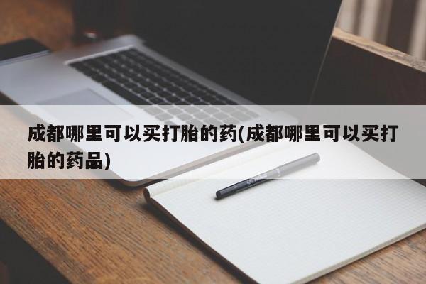 网上买打胎药联系方式微信，成都哪里可以买打胎的药(成都哪里可以买打胎的药品)