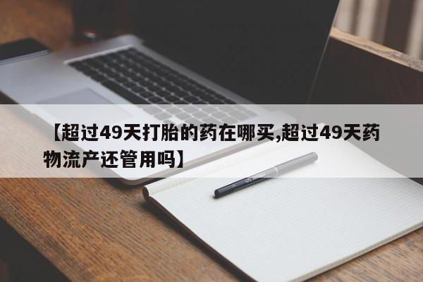 网上买打胎药联系方式微信，【超过49天打胎的药在哪买,超过49天药物流产还管用吗】