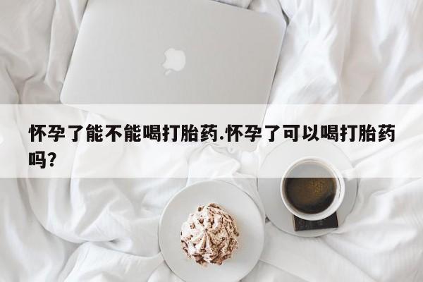 网上买打胎药联系方式微信，怀孕了能不能喝打胎药.怀孕了可以喝打胎药吗？