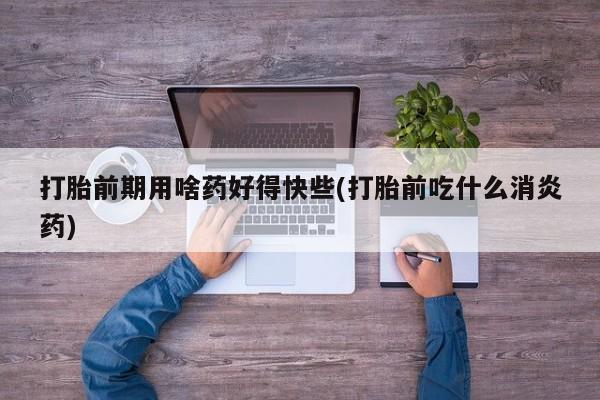 网上买打胎药联系方式微信，打胎前期用啥药好得快些(打胎前吃什么消炎药)