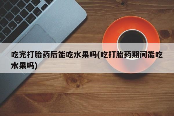 网上买打胎药联系方式微信，吃完打胎药后能吃水果吗(吃打胎药期间能吃水果吗)