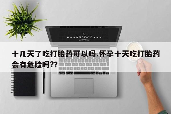 网上买打胎药联系方式微信，十几天了吃打胎药可以吗.怀孕十天吃打胎药会有危险吗?？