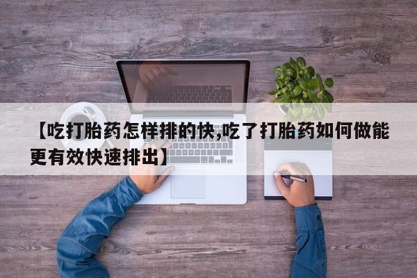 网上买打胎药联系方式微信，【吃打胎药怎样排的快,吃了打胎药如何做能更有效快速排出】