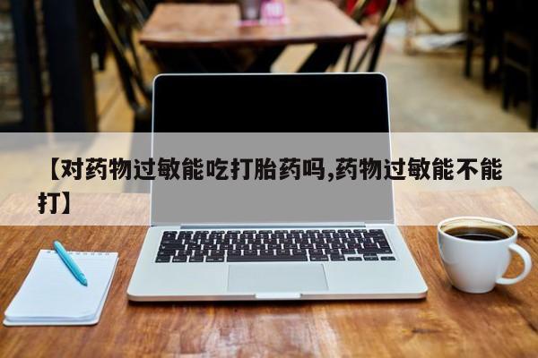 网上买打胎药联系方式微信，【对药物过敏能吃打胎药吗,药物过敏能不能打】