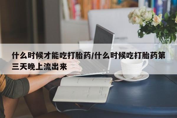 网上买打胎药联系方式微信,什么时候才能吃打胎药/什么时候吃打胎药第三天晚上流出来