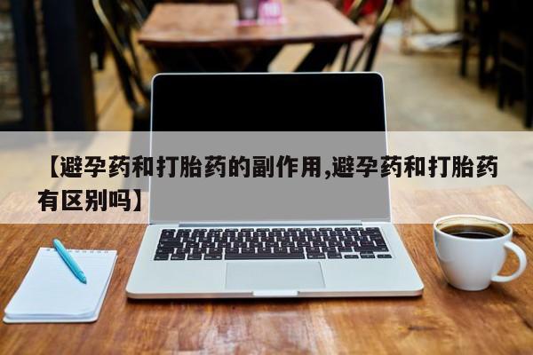 网上买打胎药联系方式微信，【避孕药和打胎药的副作用,避孕药和打胎药有区别吗】