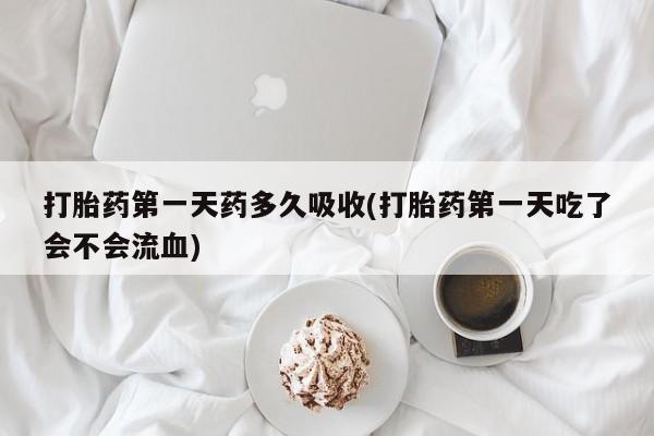 网上买打胎药联系方式微信，打胎药第一天药多久吸收(打胎药第一天吃了会不会流血)