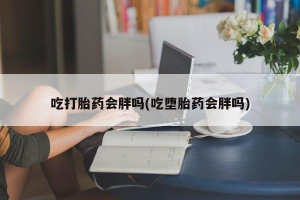 网上买打胎药联系方式微信，吃打胎药会胖吗(吃堕胎药会胖吗)