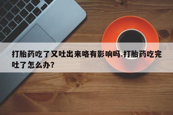 网上买打胎药联系方式微信，打胎药吃了又吐出来咯有影响吗.打胎药吃完吐了怎么办？