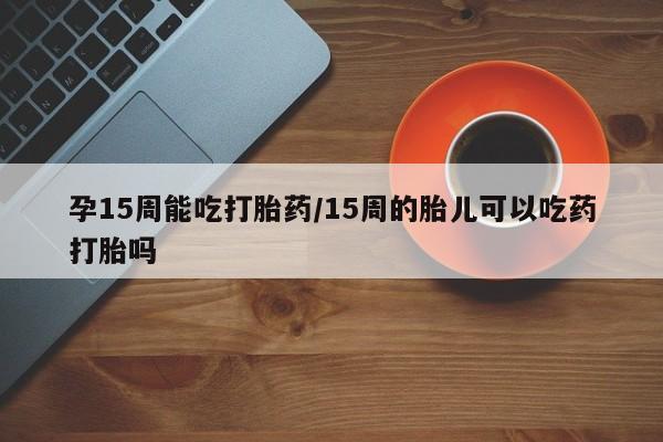 网上买打胎药联系方式微信，孕15周能吃打胎药/15周的胎儿可以吃药打胎吗