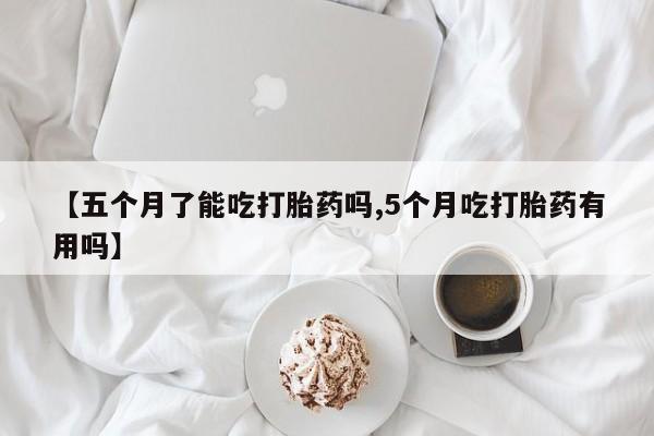 网上买打胎药联系方式微信，【五个月了能吃打胎药吗,5个月吃打胎药有用吗】