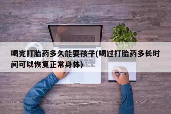 网上买打胎药联系方式微信，喝完打胎药多久能要孩子(喝过打胎药多长时间可以恢复正常身体)