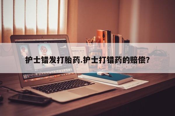网上买打胎药联系方式微信，护士错发打胎药.护士打错药的赔偿？