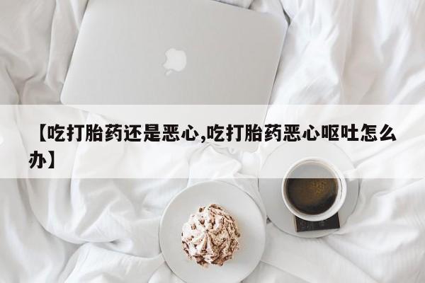 网上买打胎药联系方式微信，【吃打胎药还是恶心,吃打胎药恶心呕吐怎么办】