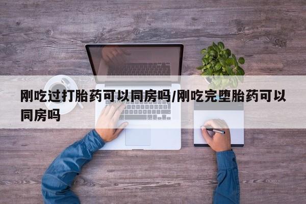 网上买打胎药联系方式微信，刚吃过打胎药可以同房吗/刚吃完堕胎药可以同房吗